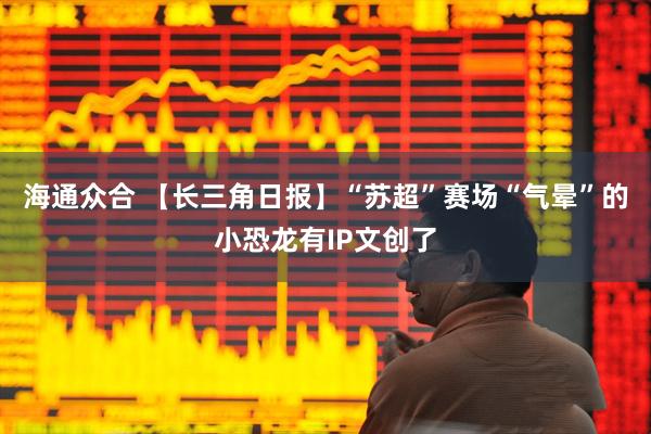 海通众合 【长三角日报】“苏超”赛场“气晕”的小恐龙有IP文创了