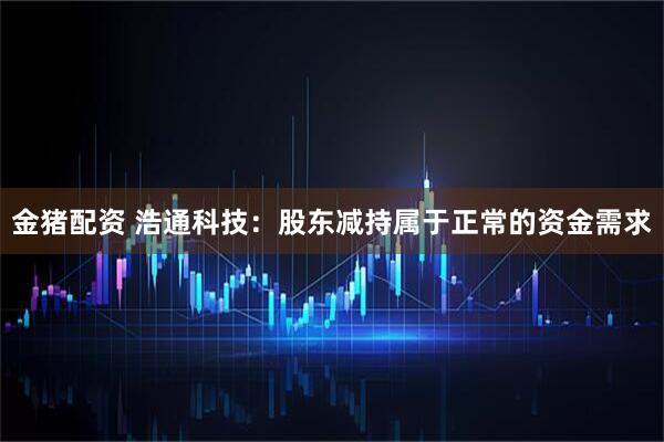 金猪配资 浩通科技：股东减持属于正常的资金需求