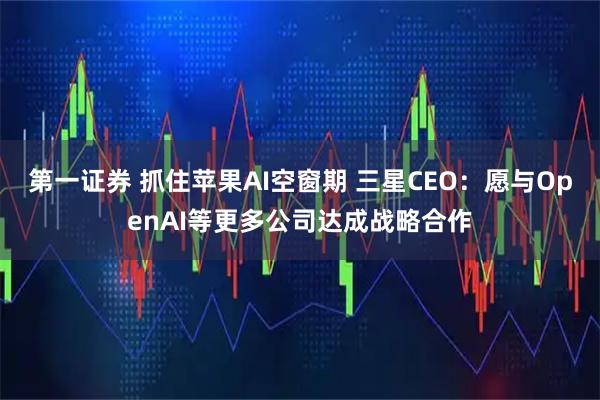 第一证券 抓住苹果AI空窗期 三星CEO：愿与OpenAI等更多公司达成战略合作