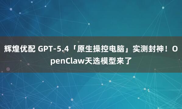 辉煌优配 GPT-5.4「原生操控电脑」实测封神！OpenClaw天选模型来了