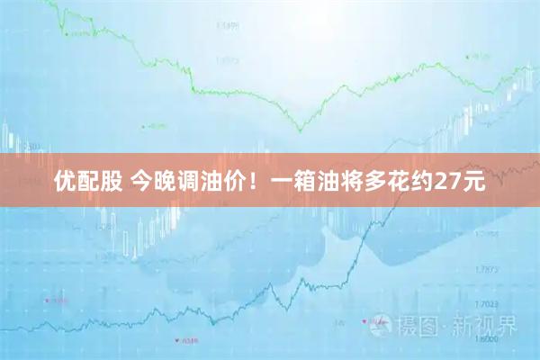 优配股 今晚调油价！一箱油将多花约27元