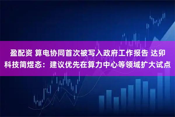 盈配资 算电协同首次被写入政府工作报告 达卯科技简煜忞：建议优先在算力中心等领域扩大试点