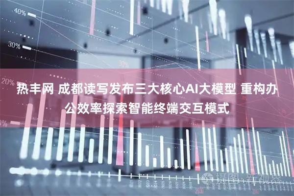 热丰网 成都读写发布三大核心AI大模型 重构办公效率探索智能终端交互模式