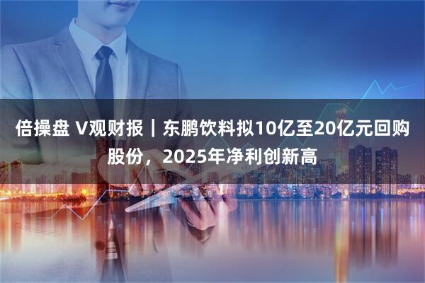倍操盘 V观财报｜东鹏饮料拟10亿至20亿元回购股份，2025年净利创新高
