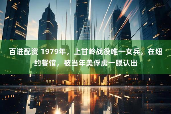 百进配资 1979年，上甘岭战役唯一女兵，在纽约餐馆，被当年美俘虏一眼认出