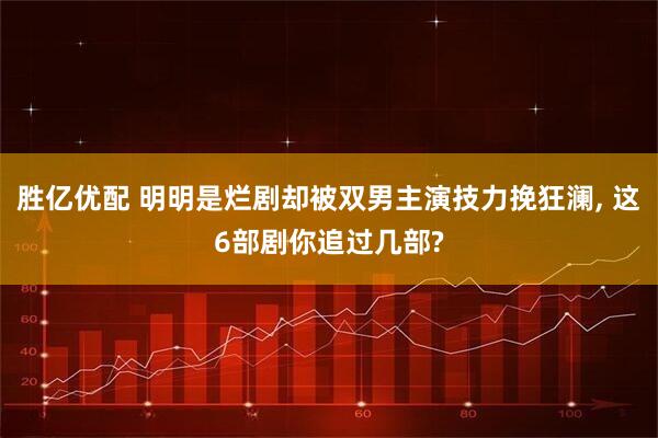 胜亿优配 明明是烂剧却被双男主演技力挽狂澜, 这6部剧你追过几部?