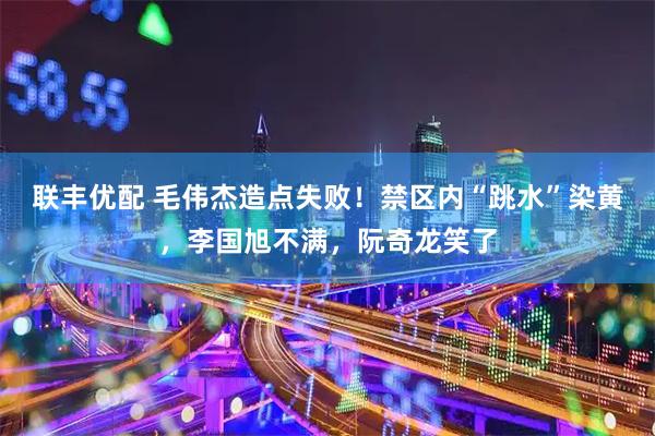 联丰优配 毛伟杰造点失败！禁区内“跳水”染黄，李国旭不满，阮奇龙笑了