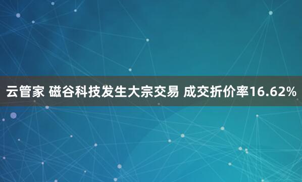 云管家 磁谷科技发生大宗交易 成交折价率16.62%