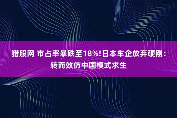 猎股网 市占率暴跌至18%!日本车企放弃硬刚：转而效仿中国模式求生