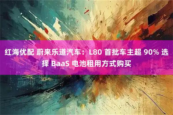 红海优配 蔚来乐道汽车：L80 首批车主超 90% 选择 BaaS 电池租用方式购买