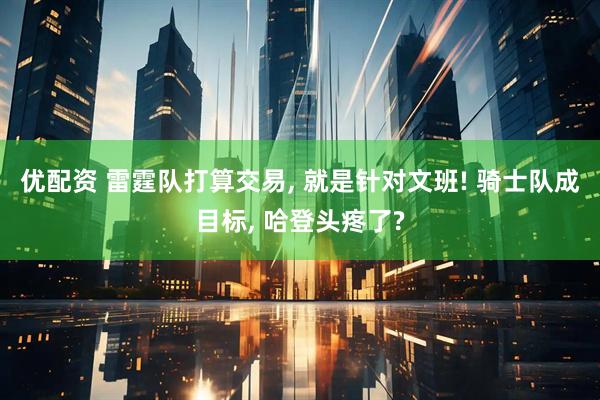优配资 雷霆队打算交易, 就是针对文班! 骑士队成目标, 哈登头疼了?