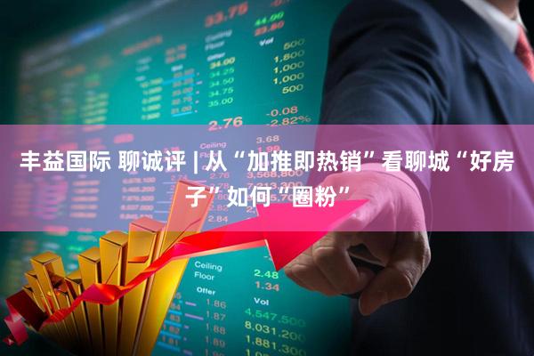 丰益国际 聊诚评 | 从“加推即热销”看聊城“好房子”如何“圈粉”