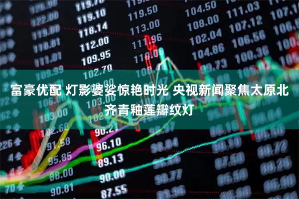 富豪优配 灯影婆娑惊艳时光 央视新闻聚焦太原北齐青釉莲瓣纹灯