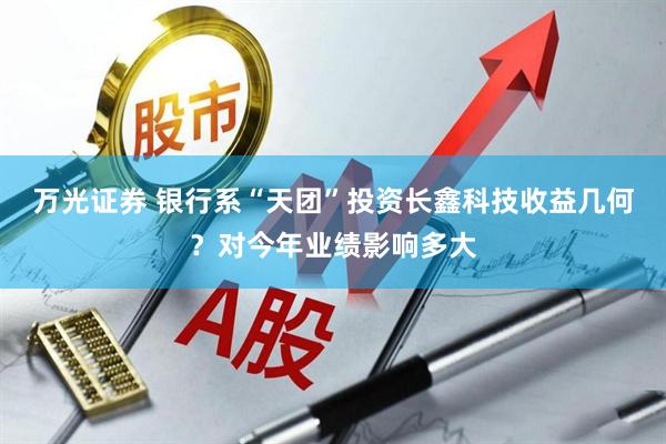 万光证券 银行系“天团”投资长鑫科技收益几何?对今年业绩影响多大