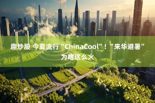 趣炒股 今夏流行“ChinaCool”! “来华避暑”为啥这么火