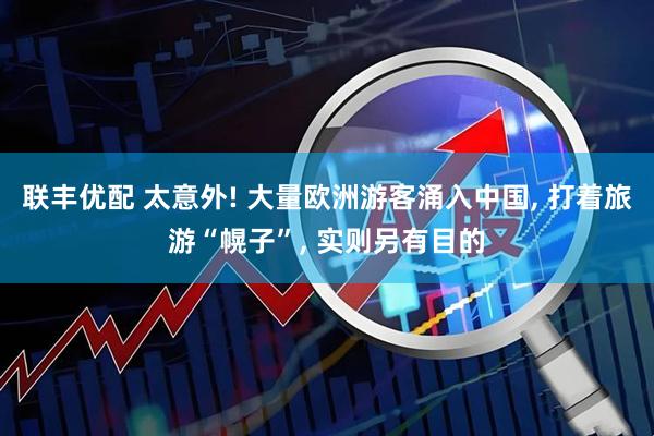 联丰优配 太意外! 大量欧洲游客涌入中国, 打着旅游“幌子”, 实则另有目的