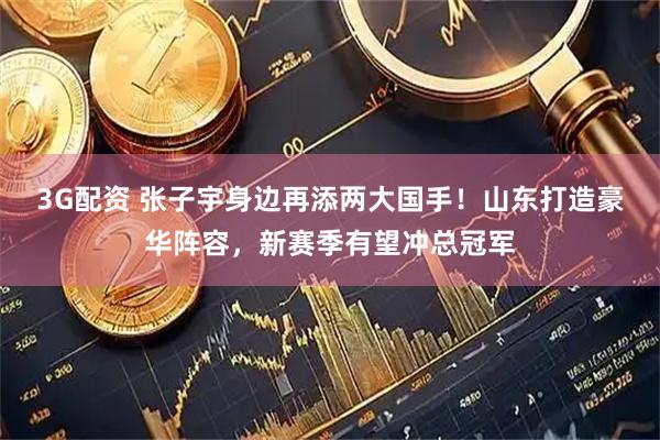 3G配资 张子宇身边再添两大国手！山东打造豪华阵容，新赛季有望冲总冠军