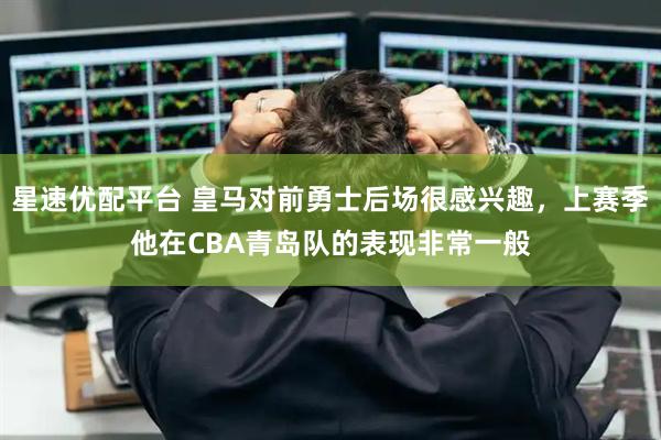 星速优配平台 皇马对前勇士后场很感兴趣，上赛季他在CBA青岛队的表现非常一般